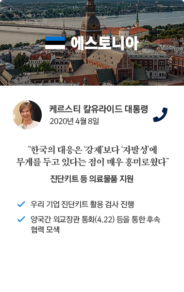 에스토니아 카드뉴스 케르스티 칼유라이드 대통령 2020년 4월 8일 통화. '한국의 대응은 강제보다 자발성에 무게를 두고 있다는 점이 매우 흥미로웠다.' 진단키트 등 의료물품 지원. 우리 기업 진단키트 활용 검사 진행. 양국간 외교장관 통화(4.22) 등을 통한 후속 협력 모색