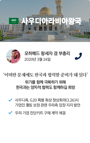 사우디아라비아왕국 카드뉴스 모하메드 왕세자 겸 부총리 2020년 3월 24일 통화. '어떠한 문제에도 한국과 협력할 준비가 돼 있다.' 위기를 함께 극복하기 위해 한국과는 양자적 협력도 함께하길 희망. 사우디측, G20 특별 정상회의(3.26) 시 기업인 활동 보장 관련 우리측 입장 지지 발언. 우리 기업 진단키트 구매 계약 체결