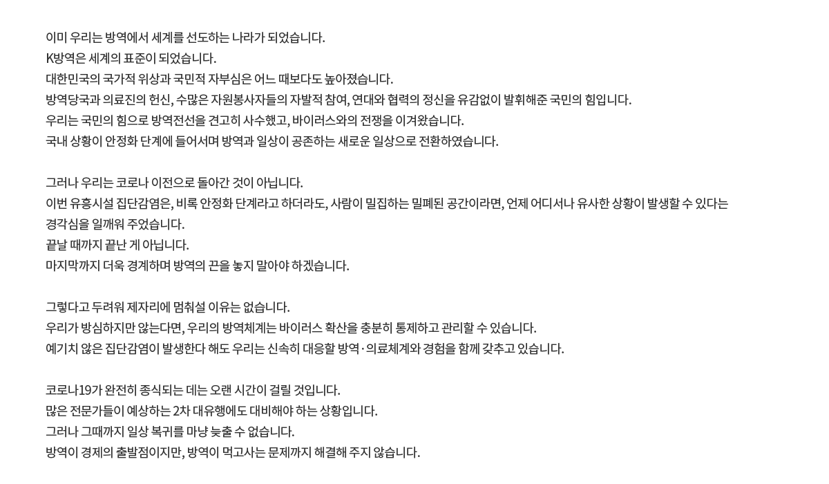 이미 우리는 방역에서 세계를 선도하는 나라가 되었습니다. K방역은 세계의 표준이 되었습니다. 대한민국의 국가적 위상과 국민적 자부심은 어느 때보다도 높아졌습니다. 방역당국과 의료진의 헌신, 수많은 자원봉사자들의 자발적 참여, 연대와 협력의 정신을 유감없이 발휘해준 국민의 힘입니다. 우리는 국민의 힘으로 방역전선을 견고히 사수했고, 바이러스와의 전쟁을 이겨왔습니다.  국내 상황이 안정화 단계에 들어서며방역과 일상이 공존하는 새로운 일상으로 전환하였습니다. 그러나 우리는 코로나 이전으로 돌아간 것이 아닙니다. 이번 유흥시설 집단감염은, 비록 안정화 단계라고 하더라도, 사람이 밀집하는 밀폐된 공간이라면, 언제 어디서나 유사한 상황이 발생할 수 있다는 경각심을 일깨워 주었습니다. 끝날 때까지 끝난 게 아닙니다. 마지막까지 더욱 경계하며 방역의 끈을 놓지 말아야 하겠습니다. 그렇다고 두려워 제자리에 멈춰설 이유는 없습니다. 우리가 방심하지만 않는다면, 우리의 방역체계는 바이러스 확산을 충분히 통제하고 관리할 수 있습니다. 예기치 않은 집단감염이 발생한다 해도 우리는 신속히 대응할 방역·의료체계와 경험을 함께 갖추고 있습니다. 코로나19가 완전히 종식되는 데는 오랜 시간이 걸릴 것입니다. 많은 전문가들이 예상하는 2차 대유행에도 대비해야 하는 상황입니다. 그러나 그때까지 일상 복귀를 마냥 늦출 수 없습니다. 방역이 경제의 출발점이지만, 방역이 먹고사는 문제까지 해결해 주지 않습니다.