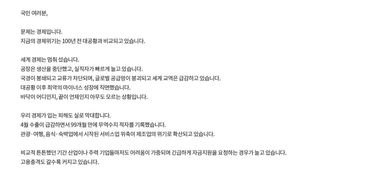 국민 여러분, 문제는 경제입니다. 지금의 경제위기는 100년 전 대공황과 비교되고 있습니다. 세계 경제는 멈춰 섰습니다. 공장은 생산을 중단했고, 실직자가 빠르게 늘고 있습니다. 국경이 봉쇄되고 교류가 차단되며, 글로벌 공급망이 붕괴되고 세계 교역은 급감하고 있습니다. 대공황 이후 최악의 마이너스 성장에 직면했습니다. 바닥이 어디인지, 끝이 언제인지 아무도 모르는 상황입니다. 우리 경제가 입는 피해도 실로 막대합니다. 4월 수출이 급감하면서 99개월 만에 무역수지 적자를 기록했습니다. 관광·여행, 음식·숙박업에서 시작된 서비스업 위축이 제조업의 위기로 확산되고 있습니다. 비교적 튼튼했던 기간 산업이나 주력 기업들마저도 어려움이 가중되며 긴급하게 자금지원을 요청하는 경우가 늘고 있습니다. 고용충격도 갈수록 커지고 있습니다.