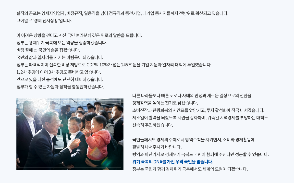 실직의 공포는 영세자영업자, 비정규직, 일용직을 넘어 정규직과 중견기업, 대기업 종사자들까지 전방위로 확산되고 있습니다. 그야말로 ‘경제 전시상황’입니다. 이 어려운 상황을 견디고 계신 국민 여러분께 깊은 위로의 말씀을 드립니다. 정부는 경제위기 극복에 모든 역량을 집중하겠습니다. 벼랑 끝에 선 국민의 손을 잡겠습니다. 국민의 삶과 일자리를 지키는 버팀목이 되겠습니다. 정부는 파격적이며 신속한 비상 처방으로 GDP의 10%가 넘는 245조 원을 기업 지원과 일자리 대책에 투입했습니다. 1, 2차 추경에 이어 3차 추경도 준비하고 있습니다. 앞으로 있을 더한 충격에도 단단히 대비하겠습니다.정부가 할 수 있는 자원과 정책을 총동원하겠습니다. 다른 나라들보다 빠른 코로나 사태의 안정과 새로운 일상으로의 전환을 경제활력을 높이는 전기로 삼겠습니다. 소비진작과 관광회복의 시간표를 앞당기고, 투자 활성화에 적극 나서겠습니다. 제조업이 활력을 되찾도록 지원을 강화하며, 위축된 지역경제를 부양하는 대책도 신속히 추진하겠습니다. 국민들께서도 경제의 주체로서 방역수칙을 지키면서, 소비와 경제활동에 활발히 나서주시기 바랍니다. 방역과 마찬가지로 경제위기 극복도 국민이 함께해 주신다면 성공할 수 있습니다. 위기 극복의 DNA를 가진 우리 국민을 믿습니다. 정부는 국민과 함께 경제위기 극복에서도 세계의 모범이 되겠습니다.