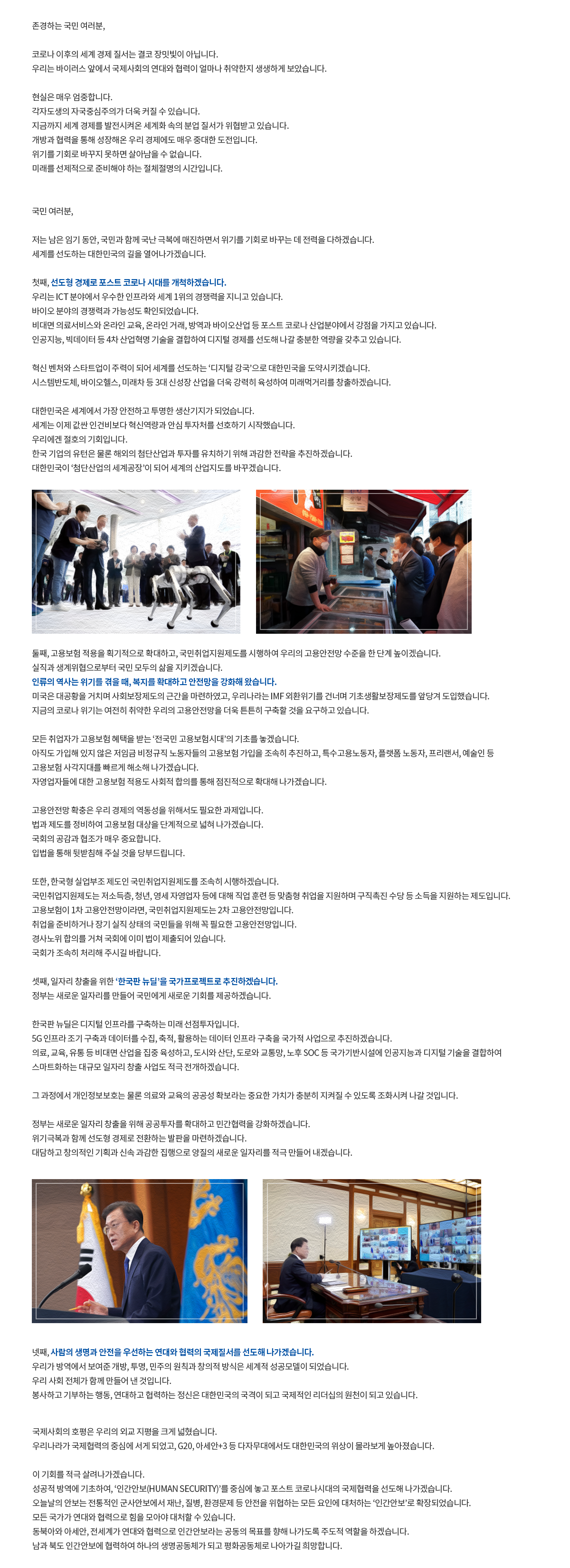 존경하는 국민 여러분, 코로나 이후의 세계 경제 질서는 결코 장밋빛이 아닙니다. 우리는 바이러스 앞에서 국제사회의 연대와 협력이 얼마나 취약한지 생생하게 보았습니다. 현실은 매우 엄중합니다. 각자도생의 자국중심주의가 더욱 커질 수 있습니다. 지금까지 세계 경제를 발전시켜온 세계화 속의 분업 질서가 위협받고 있습니다. 개방과 협력을 통해 성장해온 우리 경제에도 매우 중대한 도전입니다. 위기를 기회로 바꾸지 못하면 살아남을 수 없습니다. 미래를 선제적으로 준비해야 하는 절체절명의 시간입니다. 국민 여러분, 저는 남은 임기 동안, 국민과 함께 국난 극복에 매진하면서 위기를 기회로 바꾸는 데 전력을 다하겠습니다. 세계를 선도하는 대한민국의 길을 열어나가겠습니다. 첫째, 선도형 경제로 포스트 코로나 시대를 개척하겠습니다. 우리는 ICT 분야에서 우수한 인프라와 세계 1위의 경쟁력을 지니고 있습니다. 바이오 분야의 경쟁력과 가능성도 확인되었습니다.비대면 의료서비스와 온라인 교육, 온라인 거래, 방역과 바이오산업 등 포스트 코로나 산업분야에서 강점을 가지고 있습니다. 인공지능, 빅데이터 등 4차 산업혁명 기술을 결합하여 디지털 경제를 선도해 나갈 충분한 역량을 갖추고 있습니다. 혁신 벤처와 스타트업이 주력이 되어 세계를 선도하는 ‘디지털 강국’으로 대한민국을 도약시키겠습니다. 시스템반도체, 바이오헬스, 미래차 등 3대 신성장 산업을 더욱 강력히 육성하여 미래먹거리를 창출하겠습니다. 대한민국은 세계에서 가장 안전하고 투명한 생산기지가 되었습니다. 세계는 이제 값싼 인건비보다 혁신역량과 안심 투자처를 선호하기 시작했습니다. 우리에겐 절호의 기회입니다. 한국 기업의 유턴은 물론 해외의 첨단산업과 투자를 유치하기 위해 과감한 전략을 추진하겠습니다. 대한민국이 ‘첨단산업의 세계공장’이 되어 세계의 산업지도를 바꾸겠습니다. 둘째, 고용보험 적용을 획기적으로 확대하고, 국민취업지원제도를 시행하여 우리의 고용안전망 수준을 한 단계 높이겠습니다. 실직과 생계위협으로부터 국민 모두의 삶을 지키겠습니다. 인류의 역사는 위기를 겪을 때, 복지를 확대하고 안전망을 강화해 왔습니다. 미국은 대공황을 거치며 사회보장제도의 근간을 마련하였고, 우리나라는 IMF 외환위기를 건너며 기초생활보장제도를 앞당겨 도입했습니다. 지금의 코로나 위기는 여전히 취약한 우리의 고용안전망을 더욱 튼튼히 구축할 것을 요구하고 있습니다. 모든 취업자가 고용보험 혜택을 받는 ‘전국민 고용보험시대’의 기초를 놓겠습니다. 아직도 가입해 있지 않은 저임금 비정규직 노동자들의 고용보험 가입을 조속히 추진하고, 특수고용노동자, 플랫폼 노동자, 프리랜서, 예술인 등 고용보험 사각지대를 빠르게 해소해 나가겠습니다. 자영업자들에 대한 고용보험 적용도 사회적 합의를 통해 점진적으로 확대해 나가겠습니다. 고용안전망 확충은 우리 경제의 역동성을 위해서도 필요한 과제입니다. 법과 제도를 정비하여 고용보험 대상을 단계적으로 넓혀 나가겠습니다.국회의 공감과 협조가 매우 중요합니다. 입법을 통해 뒷받침해 주실 것을 당부드립니다. 또한, 한국형 실업부조 제도인 국민취업지원제도를 조속히 시행하겠습니다. 국민취업지원제도는 저소득층, 청년, 영세 자영업자 등에 대해 직업 훈련 등 맞춤형 취업을 지원하며 구직촉진 수당 등 소득을 지원하는 제도입니다. 고용보험이 1차 고용안전망이라면, 국민취업지원제도는 2차 고용안전망입니다. 취업을 준비하거나 장기 실직 상태의 국민들을 위해 꼭 필요한 고용안전망입니다. 경사노위 합의를 거쳐 국회에 이미 법이 제출되어 있습니다. 국회가 조속히 처리해 주시길 바랍니다. 셋째, 일자리 창출을 위한 ‘한국판 뉴딜’을 국가프로젝트로 추진하겠습니다. 정부는 새로운 일자리를 만들어 국민에게 새로운 기회를 제공하겠습니다. 한국판 뉴딜은 디지털 인프라를 구축하는 미래 선점투자입니다. 5G 인프라 조기 구축과 데이터를 수집, 축적, 활용하는 데이터 인프라 구축을 국가적 사업으로 추진하겠습니다. 의료, 교육, 유통 등 비대면 산업을 집중 육성하고, 도시와 산단, 도로와 교통망, 노후 SOC 등 국가기반시설에 인공지능과 디지털 기술을 결합하여 스마트화하는 대규모 일자리 창출 사업도 적극 전개하겠습니다. 그 과정에서 개인정보보호는 물론 의료와 교육의 공공성 확보라는 중요한 가치가 충분히 지켜질 수 있도록 조화시켜 나갈 것입니다. 정부는 새로운 일자리 창출을 위해 공공투자를 확대하고 민간협력을 강화하겠습니다. 위기극복과 함께 선도형 경제로 전환하는 발판을 마련하겠습니다. 대담하고 창의적인 기획과 신속 과감한 집행으로 양질의 새로운 일자리를 적극 만들어 내겠습니다. 넷째, 사람의 생명과 안전을 우선하는연대와 협력의 국제질서를 선도해 나가겠습니다. 우리가 방역에서 보여준 개방, 투명, 민주의 원칙과 창의적 방식은세계적 성공모델이 되었습니다. 우리 사회 전체가 함께 만들어 낸 것입니다.봉사하고 기부하는 행동, 연대하고 협력하는 정신은 대한민국의 국격이 되고 국제적인 리더십의 원천이 되고 있습니다.국제사회의 호평은 우리의 외교 지평을 크게 넓혔습니다.우리나라가 국제협력의 중심에 서게 되었고, G20, 아세안+3 등 다자무대에서도대한민국의 위상이 몰라보게 높아졌습니다. 이 기회를 적극 살려나가겠습니다. 성공적 방역에 기초하여, ‘인간안보(Human Security)’를 중심에 놓고포스트 코로나시대의 국제협력을 선도해 나가겠습니다. 오늘날의 안보는 전통적인 군사안보에서 재난, 질병, 환경문제 등 안전을 위협하는 모든 요인에 대처하는 ‘인간안보’로 확장되었습니다. 모든 국가가 연대와 협력으로 힘을 모아야 대처할 수 있습니다. 동북아와 아세안, 전세계가 연대와 협력으로인간안보라는 공동의 목표를 향해 나가도록 주도적 역할을 하겠습니다. 남과 북도 인간안보에 협력하여 하나의 생명공동체가 되고 평화공동체로 나아가길 희망합니다.