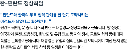 한-핀란드 정상회담 '핀란드와 한국의 우호 협력 관계를 한 단계 도약시키는 이정표가 되었다고 확신합니다' 핀란드 국빈방문 중 니니스퇴 핀란드 대통령과 정상회담을 가졌습니다. 양 정상은 양국관계 발전, 포용성장, 한반도 및 유럽 안보 등 지역 정세, 글로벌 협력 등에 대해 폭넓은 논의를 가졌습니다. 대통령은 유럽의 실리콘밸리인 오타니에미 혁신 단지 방문, 한-핀란드 스타트업 서밋 참석 등 일정을 이어갔습니다.