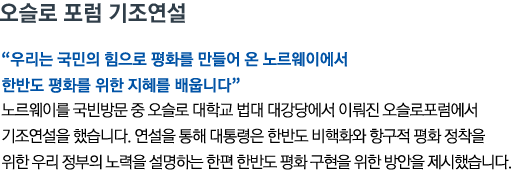 오슬로 포럼 기조연설 '우리는 국민의 힘으로 평화를 만들어 온 노르웨이에서 한반도 평화를 위한 지혜를 배웁니다' 노르웨이를 국빈방문 중 오슬로 대학교 법대 대강당에서 이뤄진 오슬로포럼에서 기조연설을 했습니다. 연설을 통해 대통령은 한반도 비핵화와 항구적 평화 정착을 위한 우리 정부의 노력을 설명하는 한편 한반도 평화 구현을 위한 방안을 제시했습니다.