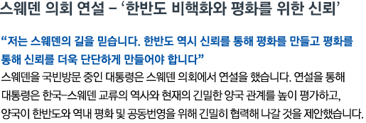 스웨덴 의회 연설 - ‘한반도 비핵화와 평화를 위한 신뢰’ '저는 스웨덴의 길을 믿습니다. 한반도 역시 신뢰를 통해 평화를 만들고 평화를 통해 신뢰를 더욱 단단하게 만들어야 합니다' 스웨덴을 국빈방문 중인 대통령은 스웨덴 의회에서 연설을 했습니다. 연설을 통해 대통령은 한국-스웨덴 교류의 역사와 현재의 긴밀한 양국 관계를 높이 평가하고, 양국이 한반도와 역내 평화 및 공동번영을 위해 긴밀히 협력해 나갈 것을 제안했습니다.