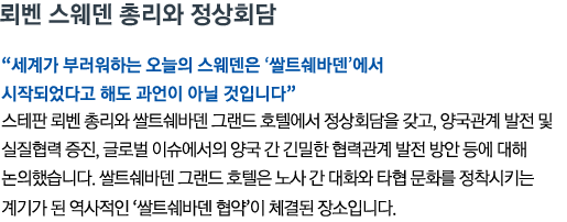 뢰벤 스웨덴 총리와 정상회담 '세계가 부러워하는 오늘의 스웨덴은 ‘쌀트쉐바덴’에서 시작되었다고 해도 과언이 아닐 것입니다' 스테판 뢰벤 총리와 쌀트쉐바덴 그랜드 호텔에서 정상회담을 갖고, 양국관계 발전 및 실질협력 증진, 글로벌 이슈에서의 양국 간 긴밀한 협력관계 발전 방안 등에 대해 논의했습니다. 쌀트쉐바덴 그랜드 호텔은 노사 간 대화와 타협 문화를 정착시키는 계기가 된 역사적인 ‘쌀트쉐바덴 협약’이 체결된 장소입니다.