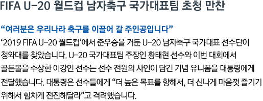 FIFA U-20 월드컵 남자축구 국가대표팀 초청 만찬 '여러분은 우리나라 축구를 이끌어 갈 주인공입니다' '2019 FIFA U-20 월드컵'에서 준우승을 거둔 U-20 남자축구 국가대표 선수단이 청와대를 찾았습니다. U-20 국가대표팀 주장인 황태현 선수와 이번 대회에서 골든볼을 수상한 이강인 선수는 선수 전원의 사인이 담긴 기념 유니폼을 대통령에게 전달했습니다. 대통령은 선수들에게 '더 높은 목표를 향해서, 더 신나게 마음껏 즐기기 위해서 힘차게 전진해달라'고 격려했습니다.