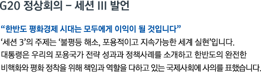 G20 정상회의 - 세션 III 발언 '한반도 평화경제 시대는 모두에게 이익이 될 것입니다' '세션 3'의 주제는 '불평등 해소, 포용적이고 지속가능한 세계 실현'입니다. 대통령은 우리의 포용국가 전략 성과과 정책사례를 소개하고 한반도의 완전한 비핵화와 평화 정착을 위해 책임과 역할을 다하고 있는 국제사회에 사의를 표했습니다.