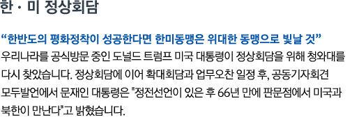 한•미 정상회담 '한반도의 평화정착이 성공한다면 한미동맹은 위대한 동맹으로 빛날 것' 우리나라를 공식방문 중인 도널드 트럼프 미국 대통령이 정상회담을 위해 청와대를 다시 찾았습니다. 정상회담에 이어 확대회담과 업무오찬 일정 후, 공동기자회견 모두발언에서 문재인 대통령은 '정전선언이 있은 후 66년 만에 판문점에서 미국과 북한이 만난다'고 밝혔습니다.