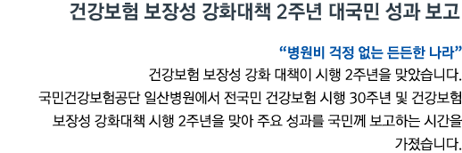 건강보험 보장성 강화대책 2주년 대국민 성과 보고 '병원비 걱정 없는 든든한 나라' 건강보험 보장성 강화 대책이 시행 2주년을 맞았습니다. 국민건강보험공단 일산병원에서 전국민 건강보험 시행 30주년 및 건강보험 보장성 강화대책 시행 2주년을 맞아 주요 성과를 국민께 보고하는 시간을 가졌습니다.