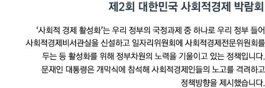 제2회 대한민국 사회적경제 박람회 '사회적 경제 활성화'는 우리 정부의 국정과제 중 하나로 우리 정부 들어 사회적경제비서관실을 신설하고 일자리위원회에 사회적경제전문위원회를 두는 등 활성화를 위해 정부차원의 노력을 기울이고 있는 정책입니다. 문재인 대통령은 개막식에 참석해 사회적경제인들의 노고를 격려하고 정책방향을 제시했습니다.