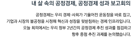 내 삶 속의 공정경제, 공정경제 성과 보고회의 공정경제는 우리 경제•사회가 기울어진 운동장을 바로 잡고, 기업과 시장의 불공정을 시정해 혁신과 성장을 뒷받침하는 경제 인프라입니다. 오늘 회의에서는 우리 정부 2년간의 공정경제 추진 성과를 점검하고 향후 중점 추진 과제를 논의했습니다.