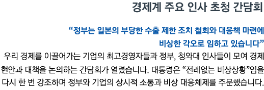 경제계 주요 인사 초청 간담회 '정부는 일본의 부당한 수출 제한 조치 철회와 대응책 마련에 비상한 각오로 임하고 있습니다' 우리 경제를 이끌어가는 기업의 최고경영자들과 정부, 청와대 인사들이 모여 경제 현안과 대책을 논의하는 간담회가 열렸습니다. 대통령은 '전례없는 비상상황'임을 다시 한 번 강조하며 정부와 기업의 상시적 소통과 비상 대응체제를 주문했습니다.