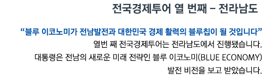 전국경제투어 열 번째 - 전라남도 '블루 이코노미가 전남발전과 대한민국 경제 활력의 블루칩이 될 것입니다' 열번 째 전국경제투어는 전라남도에서 진행됐습니다. 대통령은 전남의 새로운 미래 전략인 블루 이코노미(Blue Economy) 발전 비전을 보고 받았습니다.