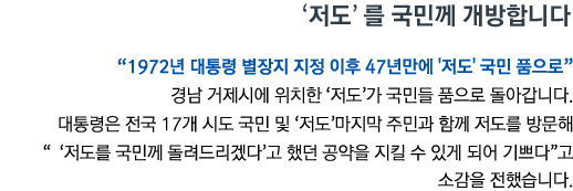 '저도'를 국민께 개방합니다 '1972년 대통령 별장지 지정 이후 47년만에 '저도' 국민 품으로' 경남 거제시에 위치한 '저도'가 국민들 품으로 돌아갑니다. 대통령은 전국 17개 시도 국민 및 '저도' 마지막 주민과 함께 저도를 방문해 ''저도를 국민께 돌려드리겠다'고 했던 공약을 지킬 수 있게 되어 기쁘다'고 소감을 전했습니다.