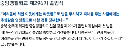 중앙경찰학교 제296기 졸업식 '어려움에 처한 이웃에게는 따뜻함으로 법을 무시하고 피해를 주는 사람에게는 추상같은 엄정함으로 대할 것을 당부합니다' 충북 충주에 위치한 중앙경찰학교 신임 경찰 제296기 졸업식에 참석해 첫 발을 내딛는 신임 경찰들의 졸업을 축하하고 격려했습니다. 대통령은 '국민과 이웃이 여러분을 믿는 만큼 여러분도 국민을 믿고 국민의 곁에 더 가까이 다가가 주길 바란다'고 당부했습니다.