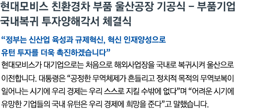 현대모비스 친환경차 부품 울산공장 기공식 - 부품기업 국내복귀 투자양해각서 체결식 '정부는 신산업 육성과 규제혁신, 혁신 인재양성으로 유턴 투자를 더욱 촉진 하겠습니다' 현대모비스가 대기업으로는 처음으로 해외사업장을 국내로 복귀시켜 울산으로 이전합니다. 대통령은 '공정한 무역체제가 흔들리고 정치적 목적의 무역보복이 일어나는 시기에 우리 경제는 우리 스스로 지킬 수밖에 없다'며 '어려운 시기에 유망한 기업들의 국내 유턴은 우리 경제에 희망을 준다'고 말했습니다.