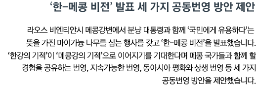 한-메콩 비전’ 발표 세 가지 공동번영 방안 제안 라오스 비엔티안시 메콩강변에서 분냥 대통령과 함께 ‘국민에게 유용하다’는 뜻을 가진 마이카늉 나무를 심는 행사를 갖고 ‘한-메콩 비전’을 발표했습니다. ‘한강의 기적’이 ‘메콩강의 기적’으로 이어지기를 기대한다며 메콩 국가들과 함께 할 경험을 공유하는 번영, 지속가능한 번영, 동아시아 평화와 상생 번영 등 세 가지 공동번영 방안을 제안했습니다.