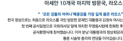 아세안 10개국 마지막 방문국, 라오스 ''모든 강들의 어머니' 메콩강을 가장 길게 품은 라오스' 한국 정상으로는 처음으로 라오스를 국빈 방문한 문재인 대통령과 김정숙 여사는 첫 번째 공식일정으로 국회의사당 앞에 위치한 무명용사탑에 헌화한 후 공식환영식에 참석했습니다. 이어 분냥 대통령과의 정상회담과 통룬 시술릿 총리와 면담을 이어갔습니다.