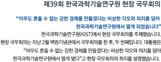 제39회 한국과학기술연구원 현장 국무회의 '아무도 흔들 수 없는 강한 경제를 만들겠다는 비상한 각오와 의지를 담아 한국과학기술연구원에서 열게 되었습니다' 한국과학기술연구원(KIST)에서 현장 국무회의를 주재했습니다. 현장 국무회의는 지난 2월 백범기념관에서 국무회의를 한 후, 두 번째입니다. 대통령은 '아무도 흔들 수 없는 강한 경제를 만들겠다는 비상한 각오와 의지를 담아 한국과학기술연구원에서 열게 됐다'고 현장 국무회의의 취지를 설명했습니다.