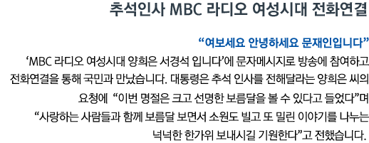 추석인사 MBC 라디오 여성시대 전화연결 '여보세요 안녕하세요 문재인입니다' 'MBC 라디오 여성시대 양희은 서경석 입니다'에 문자메시지로 방송에 참여하고 전화연결을 통해 국민과 만났습니다. 대통령은 추석 인사를 전해달라는 양희은 씨의 요청에 '이번 명절은 크고 선명한 보름달을 볼 수 있다고 들었다'며 '사랑하는 사람들과 함께 보름달 보면서 소원도 빌고 또 밀린 이야기를 나누는 넉넉한 한가위 보내시길 기원한다'고 전했습니다.