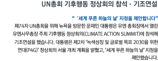 UN총회 기후행동 정상회의 참석•기조연설 '‘세계 푸른 하늘의 날’ 지정을 제안합니다' 제74차 UN총회을 위해 뉴욕을 방문한 문재인 대통령은 유엔 총회장에서 열린 유엔사무총장 주최 기후행동 정상회의(Climate Action Summit)에 참석해 기조연설을 했습니다. 대통령은 제2차 ‘녹색성장 및 글로벌 목표 2030을 위한 연대(P4G)’ 정상회의 서울 개최 계획을 밝혔고, '세계 푸른 하늘의 날' 지정을 제안했습니다.