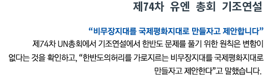 제74차 유엔 총회 기조연설 '비무장지대를 국제평화지대로 만들자고 제안합니다' 제74차 UN총회에서 기조연설에서 한반도 문제를 풀기 위한 원칙은 변함이 없다는 것을 확인하고, '한반도의 허리를 가로지르는 비무장지대를 국제평화지대로 만들자고 제안한다'고 말했습니다.