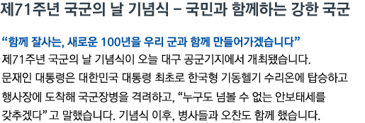 제71주년 국군의 날 기념식 - 국민과 함께하는 강한 국군 '함께 잘사는, 새로운 100년을 우리 군과 함께 만들어가겠습니다' 제71주년 국군의 날 기념식이 오늘 대구 공군기지에서 개최됐습니다. 문재인 대통령은 대한민국 대통령 최초로 한국형 기동헬기 수리온에 탑승하고 행사장에 도착해 국군장병을 격려하고, '누구도 넘볼 수 없는 안보태세를 갖추겠다'고 말했습니다. 기념식 이후, 병사들과 오찬도 함께 했습니다.