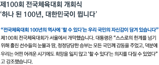 제100회 전국체육대회 개회식 - '하나 된 100년, 대한민국이 뜁니다' '전국체육대회 100년의 역사에 ‘할 수 있다’는 우리 국민의 자신감이 담겨 있습니다' 제100회 전국체육대회가 서울에서 개막했습니다. 대통령은 '스스로의 한계를 넘기 위해 흘린 선수들의 눈물과 땀, 정정당당한 승부는 모든 국민께 감동을 주었고, 덕분에 우리는 어떤 어려운 시기에도 희망을 잃지 않고 ‘할 수 있다’는 의지를 다질 수 있었다'고 강조했습니다.