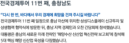 전국경제투어 11번 째, 충청남도 '다시 한 번, 바다에서 우리 경제에 희망을 건져 주시길 바랍니다' 전국경제투어 11번 째 일정으로 충남 아산에 위치한 삼성디스플레이 신규투자 및 상생협력 협약식에 방문한 뒤, 충남 지역 경제인과 오찬 간담회에 참석했습니다. 대통령은 충남의 새로운 미래 전략인 '해양수산 신산업 혁신전략 보고회'에 참석해 5대 핵심 해양 신산업 육성을 다짐했습니다.