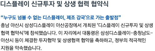 디스플레이 신규투자 및 상생 협력 협약식 '누구도 넘볼 수 없는 디스플레이, 제조 강국'으로 가는 출발점' 충남 아산시 삼성디스플레이 아산공장에서 개최된 '디스플레이 신규투자 및 상생 협력 협약식'에 참석했습니다. 이 자리에서 대통령은 삼성디스플레이-충청남도-아산시 등이 체결한 투자협약 및 상생협력 협약을 축하하고, 정부의 적극적인 지원을 약속했습니다.