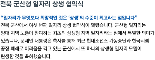 전북 군산형 일자리 상생 협약식 '군산형 일자리가 무엇보다 희망적인 것은 ‘상생’의 수준이 최고라는 점입니다' 전북 군산에서 여섯 번째 일자리 상생 협약식이 열렸습니다. 군산형 일자리는 양대 지역 노총이 참여하는 최초의 상생형 지역 일자리라는 점에서 특별한 의미가 있습니다. 문재인 대통령은 축사를 통해 최근 현대조선소 가동중단과 한국지엠 공장 폐쇄로 어려움을 격고 있는 군산에서 또 하나의 상생형 일자리 모델이 탄생한 것을 축하했습니다.