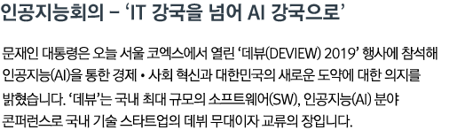 인공지능회의 - 'IT 강국을 넘어 AI 강국으로'문재인 대통령은 오늘 서울 코엑스에서 열린 '데뷰(Deview) 2019' 행사에 참석해 인공지능(AI)을 통한 경제•사회 혁신과 대한민국의 새로운 도약에 대한 의지를 밝혔습니다. '데뷰'는 국내 최대 규모의 소프트웨어(SW), 인공지능(AI) 분야 콘퍼런스로 국내 기술 스타트업의 데뷔 무대이자 교류의 장입니다.