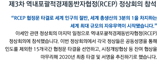 제3차 역내포괄적경제동반자협정(RCEP) 정상회의 참석 'RCEP 협정문 타결로 세계 인구의 절반, 세계 총생산의 3분의 1을 차지하는 세계 최대 규모의 자유무역이 시작됐습니다' 아세안 관련 정상회의 마지막 일정으로 역내포괄적경제동반자협정(RCEP) 정상회의에 참석했습니다. 이번 정상회의에서 각국 정상들은 공동성명을 통해 인도를 제외한 15개국간 협정문 타결을 선언하고, 시장개방협상 등 잔여 협상을 마무리해 2020년 최종 타결 및 서명을 추진하기로 했습니다.