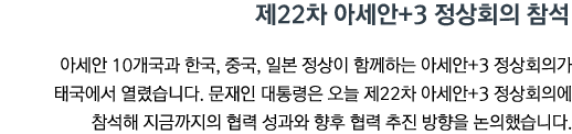 제22차 아세안+3 정상회의 참석 아세안 10개국과 한국, 중국, 일본 정상이 함께하는 아세안+3 정상회의가 태국에서 열렸습니다. 문재인 대통령은 오늘 제22차 아세안+3 정상회의에 참석해 지금까지의 협력 성과와 향후 협력 추진 방향을 논의했습니다.