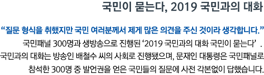 국민이 묻는다, 2019 국민과의 대화 '질문 형식을 취했지만 국민 여러분께서 제게 많은 의견을 주신 것이라 생각합니다' 국민패널 300명과 생방송으로 진행된 '2019 국민과의 대화 국민이 묻는다'. 국민과의 대화는 방송인 배철수 씨의 사회로 진행됐으며, 문재인 대통령은 국민패널로 참석한 300명 중 발언권을 얻은 국민들의 질문에 사전 각본없이 답했습니다.