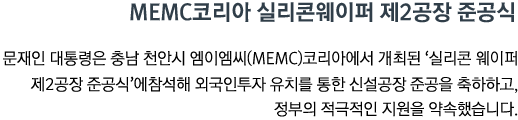 MEMC코리아 실리콘웨이퍼 제2공장 준공식 문재인 대통령은 충남 천안시 엠이엠씨(MEMC)코리아에서 개최된 '실리콘 웨이퍼 제2공장 준공식'에 참석해 외국인투자 유치를 통한 신설공장 준공을 축하하고, 정부의 적극적인 지원을 약속했습니다.