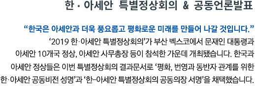 한•아세안 특별정상회의 & 공동 언론 발표 '한국은 아세안과 더욱 풍요롭고 평화로운 미래를 만들어 나갈 것입니다' ‘2019 한-아세안 특별정상회의’가 부산 벡스코에서 문재인 대통령과 아세안 10개국 정상, 아세안 사무총장 등이 참석한 가운데 개최됐습니다. 한국과 아세안 정상들은 이번 특별정상회의 결과문서로 '평화, 번영과 동반자 관계를 위한 한-아세안 공동비전 성명'과 ‘한-아세안 특별정상회의 공동의장 서명'을 채택했습니다.