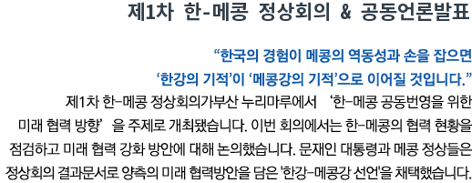 제1차 한-메콩 정상회의 & 공동언론발표 '한국의 경험이 메콩의 역동성과 손을 잡으면 ‘한강의 기적’이 ‘메콩강의 기적’으로 이어질 것입니다' 제1차 한-메콩 정상회의가부산 누리마루에서 ‘한-메콩 공동번영을 위한 미래 협력 방향’을 주제로 개최됐습니다. 이번 회의에서는 한-메콩의 협력 현황을 점검하고 미래 협력 강화 방안에 대해 논의했습니다. 문재인 대통령과 메콩 정상들은 정상회의 결과문서로 양측의 미래 협력방안을 담은 '한강-메콩강 선언'을 채택했습니다.