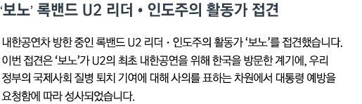 ‘보노’ 록밴드 U2 리더•인도주의 활동가 접견 내한공연차 방한 중인 록밴드 U2 리더•인도주의 활동가 ‘보노’를 접견했습니다. 이번 접견은 ‘보노’가 U2의 최초 내한공연을 위해 한국을 방문한 계기에, 우리 정부의 국제사회 질병 퇴치 기여에 대해 사의를 표하는 차원에서 대통령 예방을 요청함에 따라 성사되었습니다.