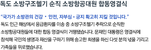 독도 소방구조헬기 순직 소방항공대원 합동영결식 '국가가 소방관의 건강•안전, 자부심•긍지 확고히 지킬 것입니다' 독도 인근 해상에서 응급환자를 이송 중 소방구조헬기 추락으로 순직한 소방항공대원들에 대한 합동 영결식이 거행됐습니다. 문재인 대통령은 영결식에 참석해 국민의 생명과 재산을 구하기 위해 숭고한 희생을 하신 다섯 분의 넋을 기리고 가족들을 위로했습니다.