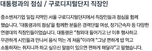 대통령과의 점심 / 구로디지털단지 직장인 중소벤처기업 밀집 지역인 서울 구로디지털단지에서 직장인들과 점심을 함께 했습니다. '대통령과의 점심'을 함께한 분들은 경력단절 여성, 장기근속자 등 다양한 연령대의 직장인들이었습니다. 대통령은 '청와대 들어가고 난 이후 행사하고 무관하게 시민들과 만나서 음식 먹는 게 처음'이라며 '그냥 편하게 밥 먹고 소통하자는 취지니까, 하고 싶으신 말씀이 있으면 편하게 해달라'고 말했습니다.