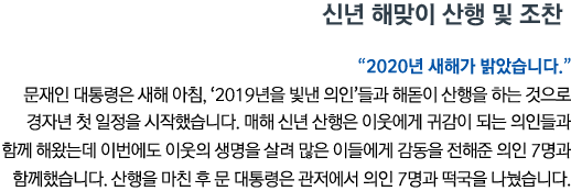 신년 해맞이 산행 및 조찬 “2020년 새해가 밝았습니다“ 문재인 대통령은 새해 아침, ‘2019년을 빛낸 의인’들과 해돋이 산행을 하는 것으로 경자년 첫 일정을 시작했습니다. 매해 신년 산행은 이웃에게 귀감이 되는 의인들과 함께 해왔는데 이번에도 이웃의 생명을 살려 많은 이들에게 감동을 전해준 의인 7명과 함께했습니다. 산행을 마친 후 문 대통령은 관저에서 의인 7명과 떡국을 나눴습니다.