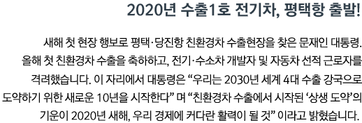 2020년 수출1호 전기차, 평택항 출발! 새해 첫 현장 행보로 평택•당진항 친환경차 수출현장을 찾은 문재인 대통령. 올해 첫 친환경차 수출을 축하하고, 전기•수소차 개발자 및 자동차 선적 근로자를 격려했습니다. 이 자리에서 대통령은 '우리는 2030년 세계 4대 수출 강국으로 도약하기 위한 새로운 10년을 시작한다'며 '친환경차 수출에서 시작된 ‘상생 도약’의 기운이 2020년 새해, 우리 경제에 커다란 활력이 될 것'이라고 밝혔습니다.