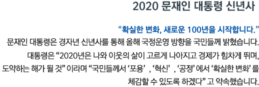 2020 문재인 대통령 신년사 “확실한 변화, 새로운 100년을 시작합니다” 문재인 대통령은 경자년 신년사를 통해 올해 국정운영 방향을 국민들께 밝혔습니다. 대통령은 '2020년은 나와 이웃의 삶이 고르게 나아지고 경제가 힘차게 뛰며, 도약하는 해가 될 것'이라며 '국민들께서 ‘포용’, ‘혁신’, ‘공정’에서 ‘확실한 변화’를 체감할 수 있도록 하겠다'고 약속했습니다.