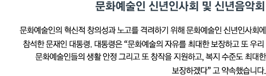 문화예술인 신년인사회 및 신년음악회 문화예술인의 혁신적 창의성과 노고를 격려하기 위해 문화예술인 신년인사회에 참석한 문재인 대통령. 대통령은 '문화예술의 자유를 최대한 보장하고 또 우리 문화예술인들의 생활 안정 그리고 또 창작을 지원하고, 복지 수준도 최대한 보장하겠다'고 약속했습니다.