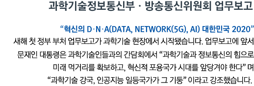 과학기술정보통신부•방송통신위원회 업무보고 “혁신의 D․N․A(Data, Network(5G), AI) 대한민국 2020” 새해 첫 정부 부처 업무보고가 과학기술 현장에서 시작됐습니다. 업무보고에 앞서 문재인 대통령은 과학기술인들과의 간담회에서 '과학기술과 정보통신의 힘으로 미래 먹거리를 확보하고, 혁신적 포용국가 시대를 앞당겨야 한다'며 '과학기술 강국, 인공지능 일등국가가 그 기둥'이라고 강조했습니다.