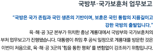 국방부•국가보훈처 업무보고 '국방은 국가 존립과 국민 생존의 기반이며, 보훈은 국민 통합의 지름길이고 강한 국방의 출발입니다' 육•해•공 3군 본부가 위치한 충남 계룡대에서 국방부와 국가보훈처의 부처 업무보고가 진행됐습니다. 대통령이 취임 후 공식 일정으로 계룡대를 방문한 것은 이번이 처음으로, 육•해•공 3군의 ‘힘을 통한 평화’를 변함없이 강조하기 위함입니다.