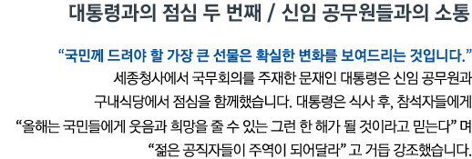 대통령과의 점심 두 번째 / 신임 공무원들과의 소통 '국민께 드려야 할 가장 큰 선물은 확실한 변화를 보여드리는 것입니다' 세종청사에서 국무회의를 주재한 문재인 대통령은 신임 공무원과 구내식당에서 점심을 함께했습니다.  대통령은 식사 후, 참석자들에게 '올해는 국민들에게 웃음과 희망을 줄 수 있는 그런 한 해가 될 것이라고 믿는다'며 '젊은 공직자들이 주역이 되어달라'고 거듭 강조했습니다.