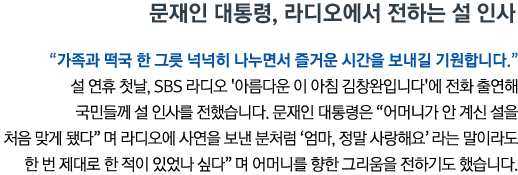 문재인 대통령, 라디오에서 전하는 설 인사 '가족과 떡국 한 그릇 넉넉히 나누면서 즐거운 시간을 보내길 기원합니다' 설 연휴 첫날, SBS 라디오 '아름다운 이 아침 김창완입니다'에 전화 출연해 국민들께 설 인사를 전했습니다. 문재인 대통령은 '어머니가 안 계신 설을 처음 맞게 됐다'며 라디오에 사연을 보낸 분처럼 '엄마, 정말 사랑해요'라는 말이라도 한 번 제대로 한 적이 있었나 싶다'며 어머니를 향한 그리움을 전하기도 했습니다.